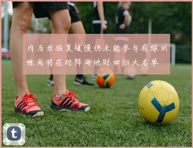 内马尔恢复缓慢仍未能参与有球训练或将在对阵海地时回归大名单