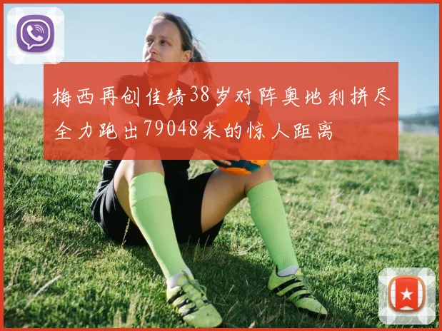梅西再创佳绩38岁对阵奥地利拼尽全力跑出79048米的惊人距离