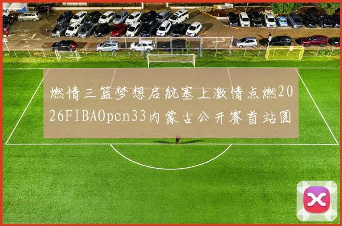 燃情三篮梦想启航塞上激情点燃2026FIBAOpen33内蒙古公开赛首站圆满落幕