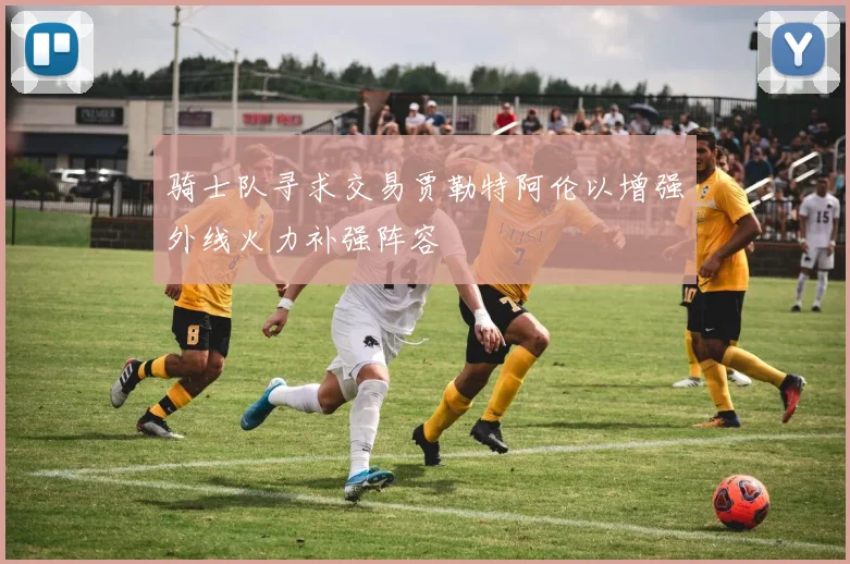 骑士队寻求交易贾勒特阿伦以增强外线火力补强阵容