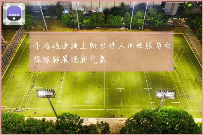 乔治迅速换上凯尔特人训练服与白绿球鞋展现新气象