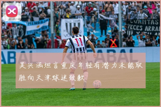 吴兴涵坦言重庆年轻有潜力未能取胜向天津球迷致歉