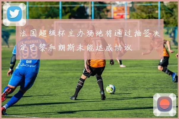 法国超级杯主办场地将通过抽签决定巴黎和朗斯未能达成协议