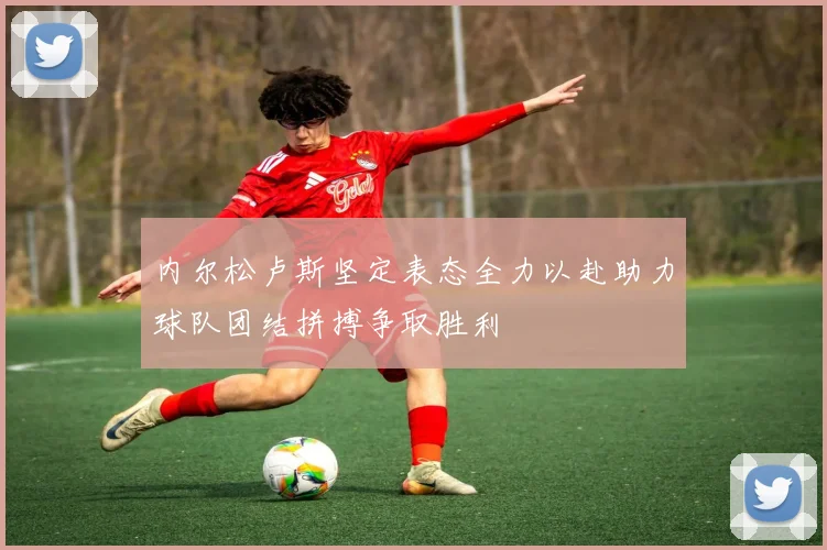 内尔松卢斯坚定表态全力以赴助力球队团结拼搏争取胜利