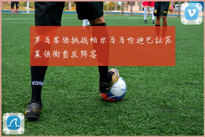 罗马客场挑战帕尔马马伦迪巴拉苏莱领衔首发阵容