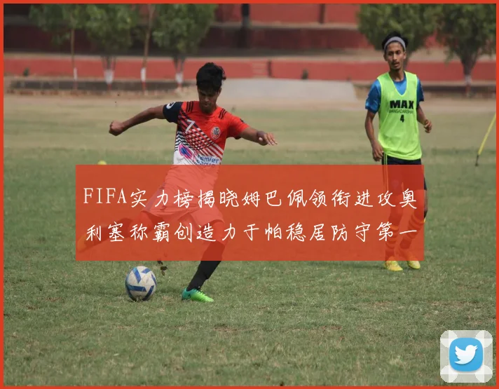 FIFA实力榜揭晓姆巴佩领衔进攻奥利塞称霸创造力于帕稳居防守第一