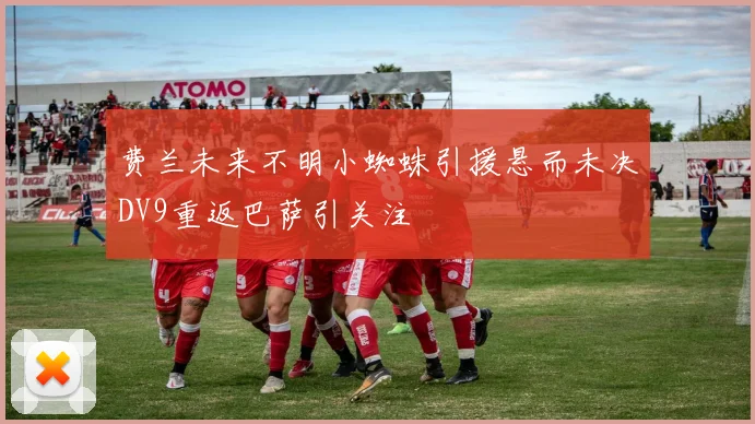 费兰未来不明小蜘蛛引援悬而未决DV9重返巴萨引关注