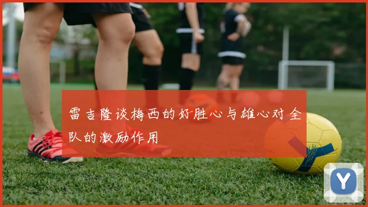 雷吉隆谈梅西的好胜心与雄心对全队的激励作用