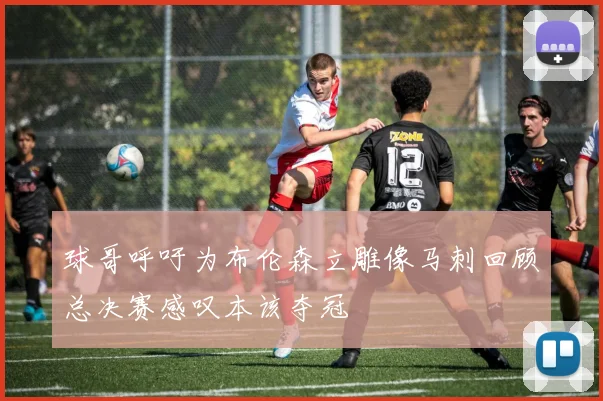 球哥呼吁为布伦森立雕像马刺回顾总决赛感叹本该夺冠