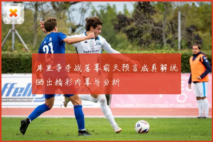 库里争夺战落幕前天预言成真解说晒出精彩内幕与分析
