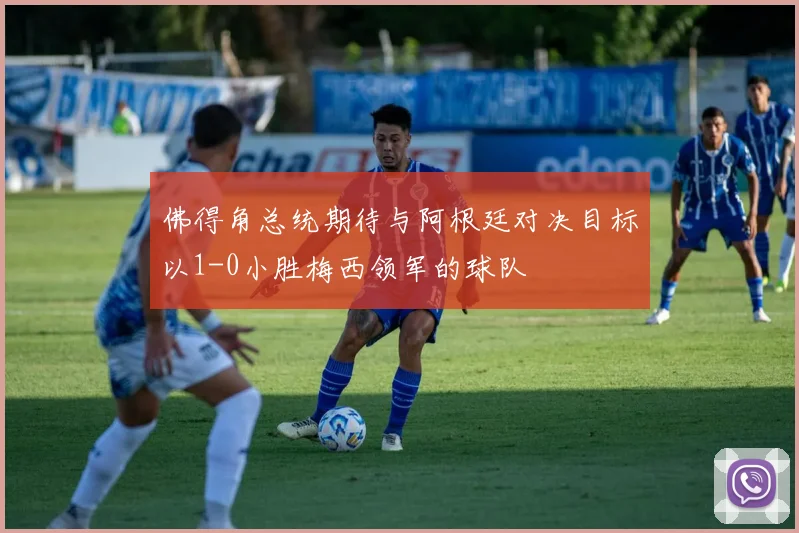 佛得角总统期待与阿根廷对决目标以1-0小胜梅西领军的球队