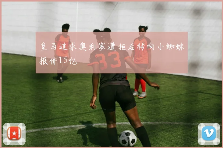 皇马追求奥利塞遭拒后转向小蜘蛛报价15亿