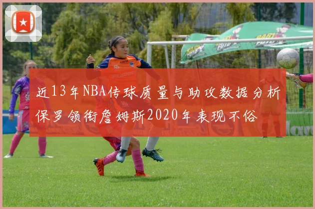 近13年NBA传球质量与助攻数据分析保罗领衔詹姆斯2020年表现不俗