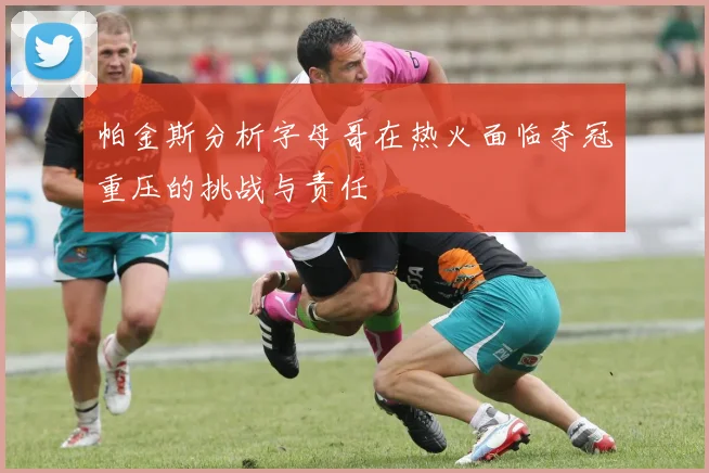 帕金斯分析字母哥在热火面临夺冠重压的挑战与责任