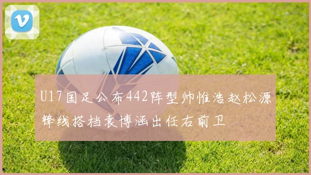 U17国足公布442阵型帅惟浩赵松源锋线搭档袁博涵出任右前卫