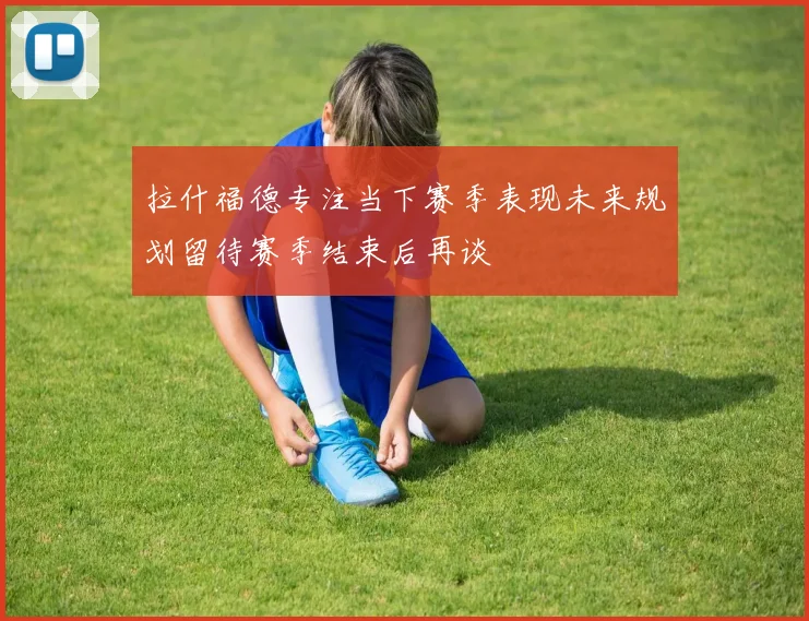 拉什福德专注当下赛季表现未来规划留待赛季结束后再谈