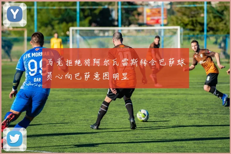 马竞拒绝将阿尔瓦雷斯转会巴萨球员心向巴萨意图明显