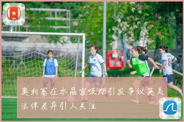 奥利塞在水晶宫吸烟引发争议英美法律差异引人关注