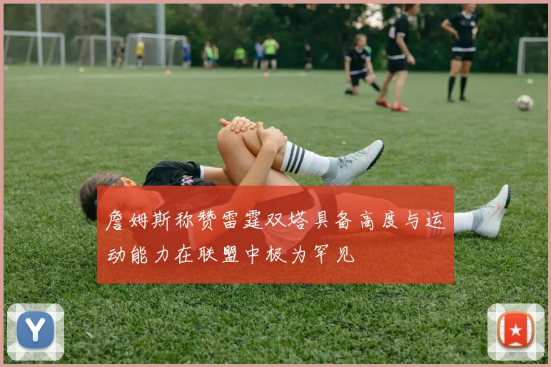 詹姆斯称赞雷霆双塔具备高度与运动能力在联盟中极为罕见