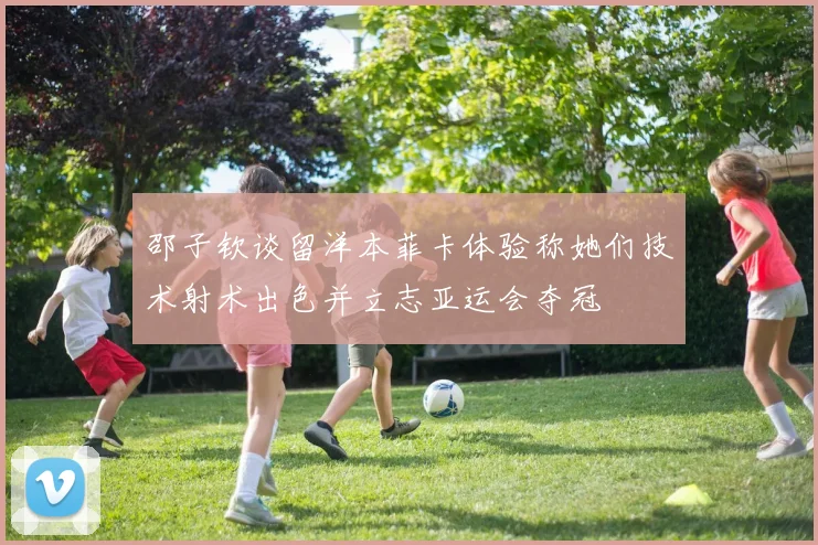 邵子钦谈留洋本菲卡体验称她们技术射术出色并立志亚运会夺冠
